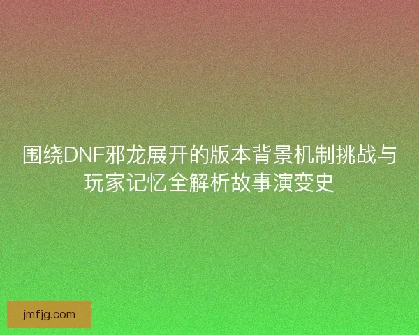 围绕DNF邪龙展开的版本背景机制挑战与玩家记忆全解析故事演变史