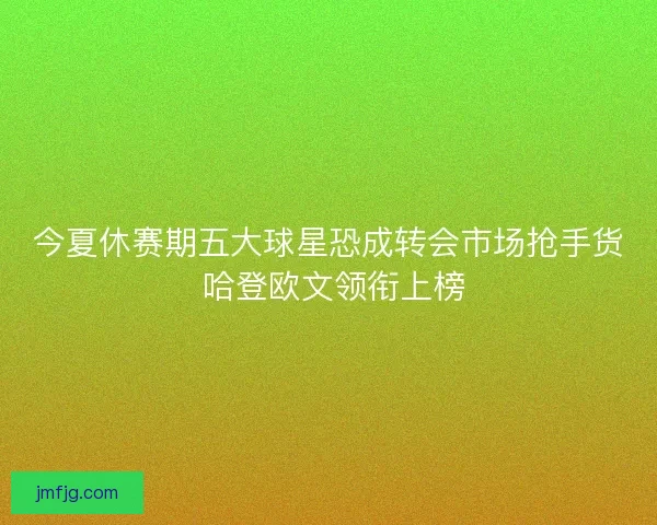 今夏休赛期五大球星恐成转会市场抢手货 哈登欧文领衔上榜